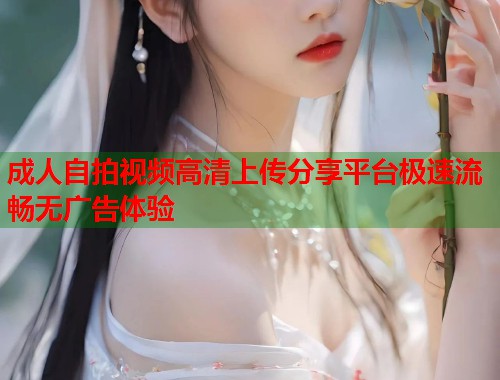 成人自拍视频高清上传分享平台极速流畅无广告体验