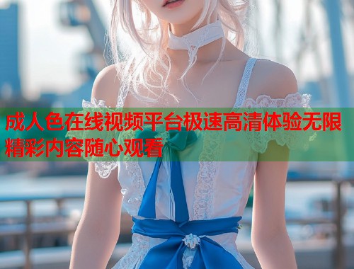 成人色在线视频平台极速高清体验无限精彩内容随心观看