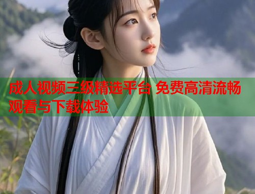 成人视频三级精选平台 免费高清流畅观看与下载体验