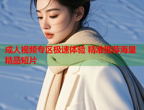 成人视频专区极速体验 精准推荐海量精品短片