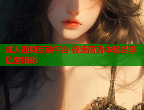 成人视频互动平台 极速高清体验尽享私密精彩