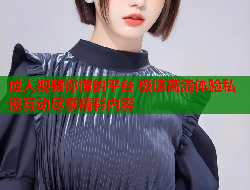 成人视频你懂的平台 极速高清体验私密互动尽享精彩内容