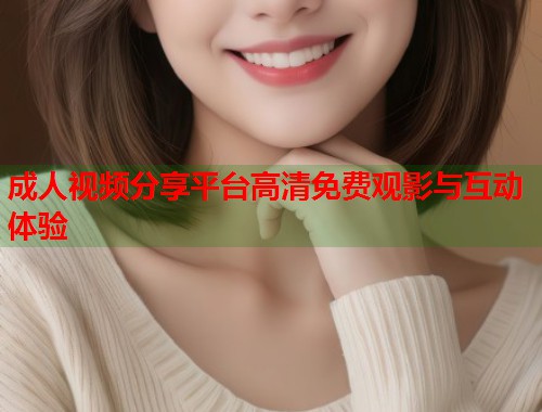 成人视频分享平台高清免费观影与互动体验