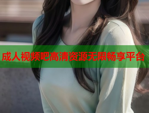 成人视频吧高清资源无限畅享平台