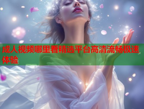 成人视频哪里看精选平台高清流畅极速体验