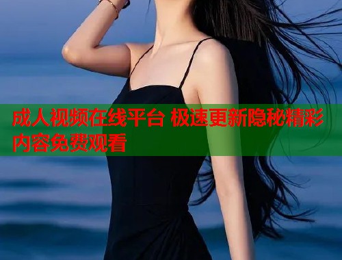 成人视频在线平台 极速更新隐秘精彩内容免费观看