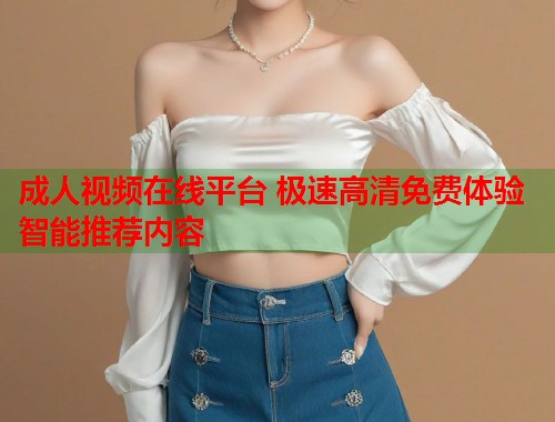成人视频在线平台 极速高清免费体验智能推荐内容