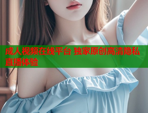 成人视频在线平台 独家原创高清隐私直播体验