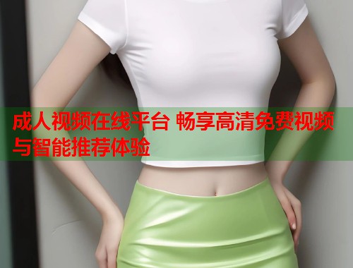 成人视频在线平台 畅享高清免费视频与智能推荐体验