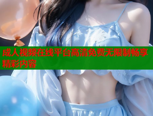 成人视频在线平台高清免费无限制畅享精彩内容