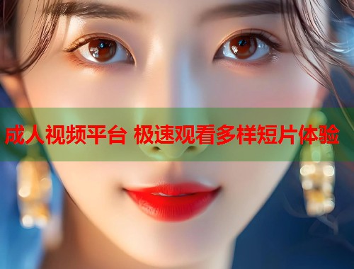 成人视频平台 极速观看多样短片体验