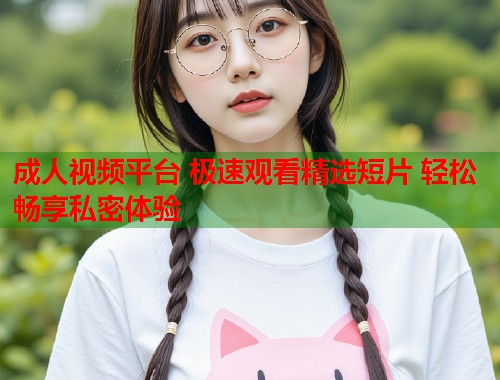成人视频平台 极速观看精选短片 轻松畅享私密体验