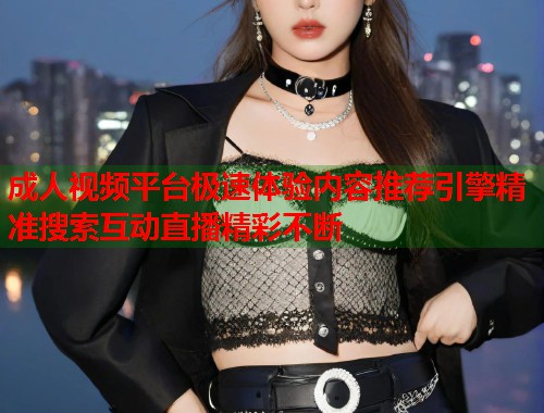 成人视频平台极速体验内容推荐引擎精准搜索互动直播精彩不断