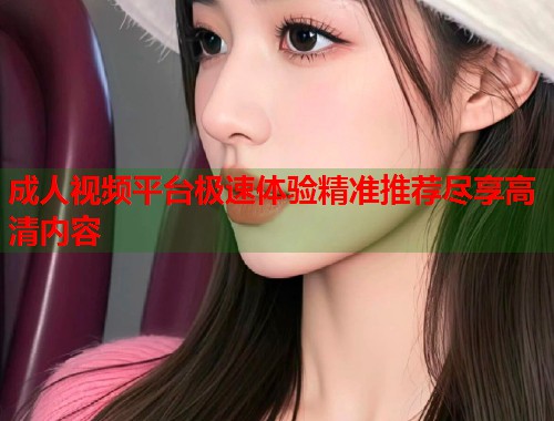 成人视频平台极速体验精准推荐尽享高清内容