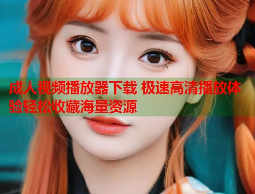 成人视频播放器下载 极速高清播放体验轻松收藏海量资源