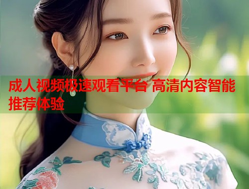 成人视频极速观看平台 高清内容智能推荐体验