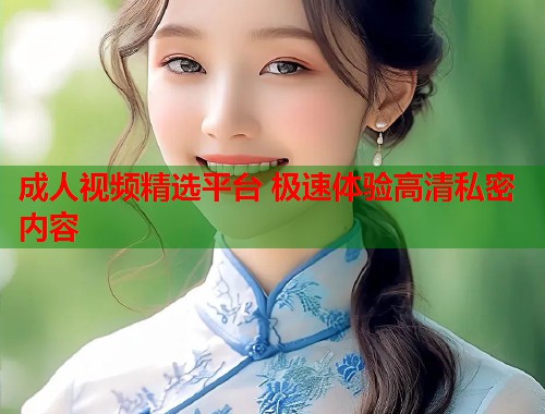 成人视频精选平台 极速体验高清私密内容
