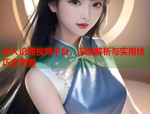 成人论理视频平台，深度解析与实用技巧全掌握