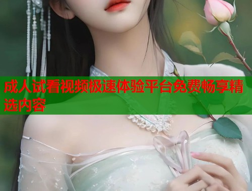 成人试看视频极速体验平台免费畅享精选内容