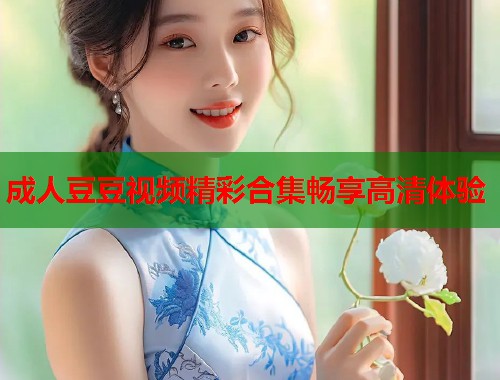 成人豆豆视频精彩合集畅享高清体验