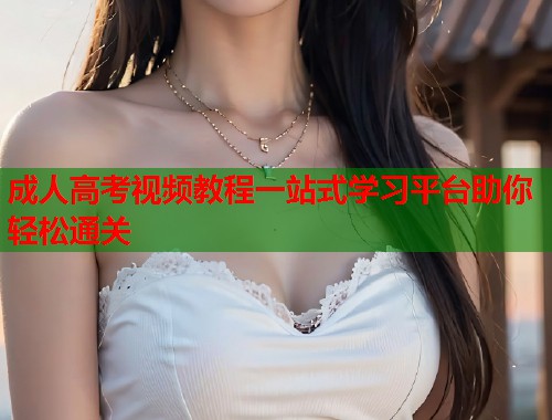成人高考视频教程一站式学习平台助你轻松通关