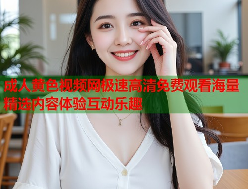 成人黄色视频网极速高清免费观看海量精选内容体验互动乐趣