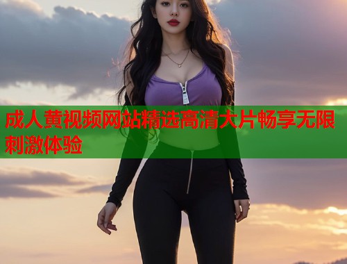 成人黄视频网站精选高清大片畅享无限刺激体验