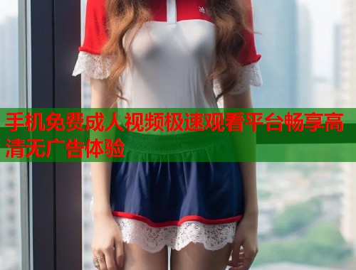 手机免费成人视频极速观看平台畅享高清无广告体验