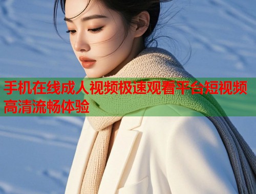手机在线成人视频极速观看平台短视频高清流畅体验