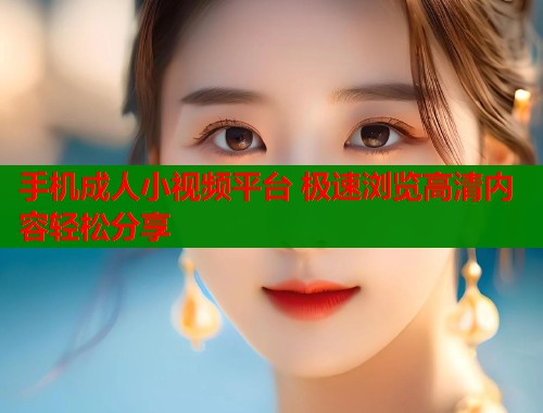 手机成人小视频平台 极速浏览高清内容轻松分享