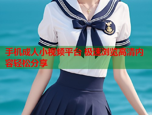 手机成人小视频平台 极速浏览高清内容轻松分享