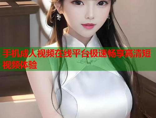 手机成人视频在线平台极速畅享高清短视频体验