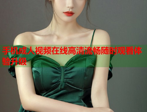 手机成人视频在线高清流畅随时观看体验升级