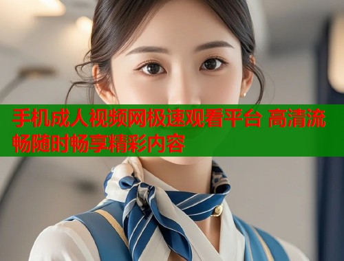 手机成人视频网极速观看平台 高清流畅随时畅享精彩内容