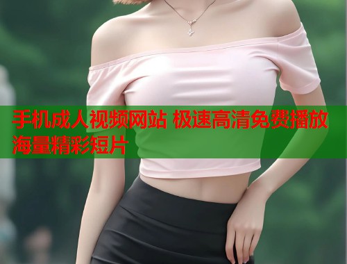 手机成人视频网站 极速高清免费播放海量精彩短片