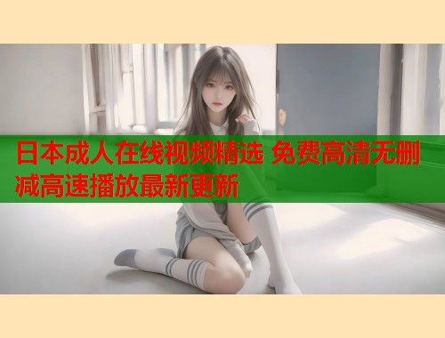 日本成人在线视频精选 免费高清无删减高速播放最新更新