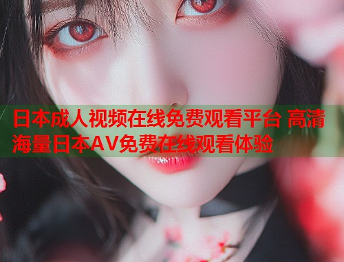 日本成人视频在线免费观看平台 高清海量日本AV免费在线观看体验