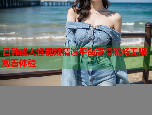 日韩成人性视频精选平台高清流畅无限观看体验