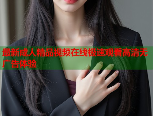 最新成人精品视频在线极速观看高清无广告体验