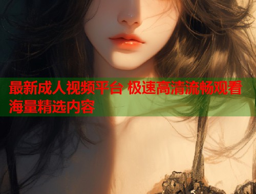 最新成人视频平台 极速高清流畅观看海量精选内容