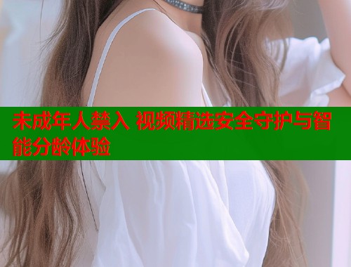 未成年人禁入 视频精选安全守护与智能分龄体验