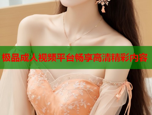 极品成人视频平台畅享高清精彩内容