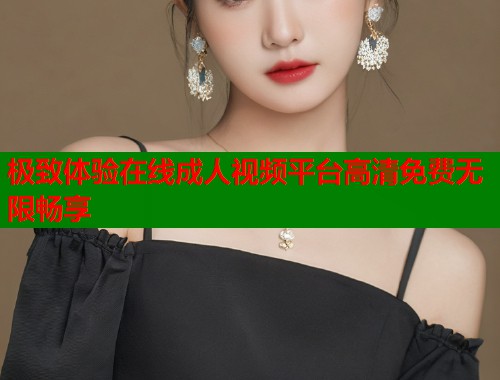 极致体验在线成人视频平台高清免费无限畅享
