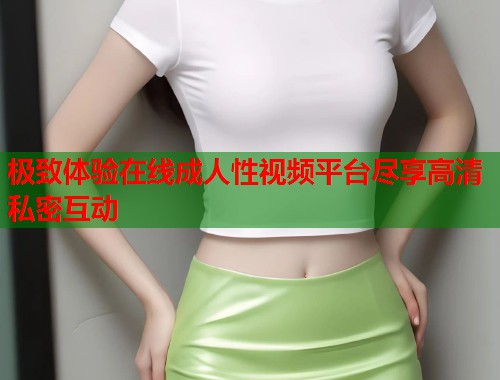 极致体验在线成人性视频平台尽享高清私密互动