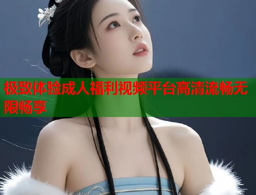极致体验成人福利视频平台高清流畅无限畅享
