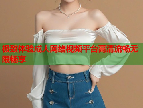 极致体验成人网络视频平台高清流畅无限畅享