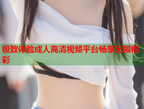 极致体验成人高清视频平台畅享无限精彩