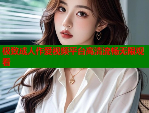 极致成人作爱视频平台高清流畅无限观看