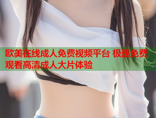 欧美在线成人免费视频平台 极速免费观看高清成人大片体验