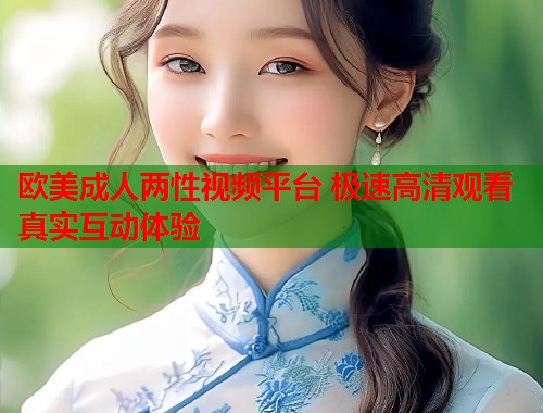 欧美成人两性视频平台 极速高清观看真实互动体验